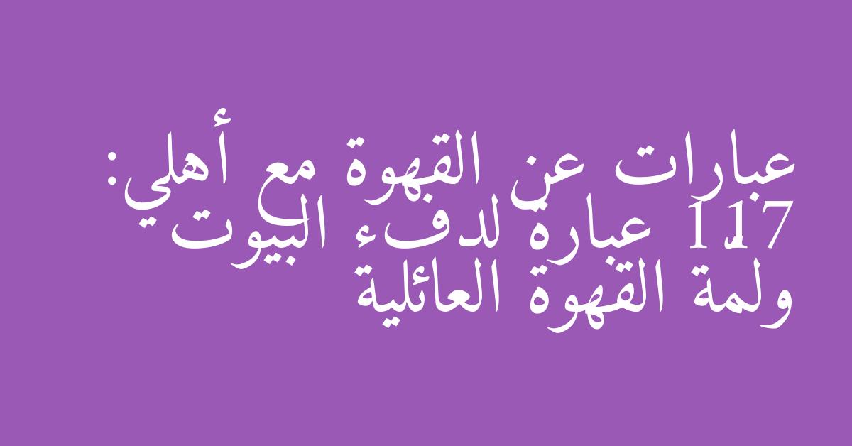 عبارات عن القهوة مع أهلي: 117 عبارة لدفء البيوت ولمّة القهوة العائلية